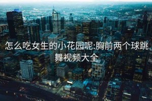 怎么吃女生的小花园呢:胸前两个球跳舞视频大全