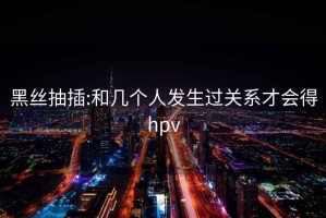 黑丝抽插:和几个人发生过关系才会得hpv