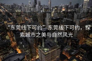 “东莞线下可约”东莞线下可约，探索城市之美与自然风光