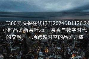 “300元快餐在线打开2024DD1126.24小时品鉴新茶叶.cc”茶香与数字时代的交融，一场跨越时空的品鉴之旅