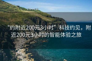 “约附近200元3小时”科技约见，附近200元3小时的智能体验之旅