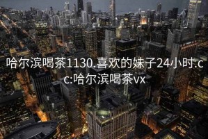 哈尔滨喝茶1130.喜欢的妹子24小时.cc:哈尔滨喝茶vx