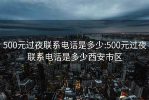 500元过夜联系电话是多少:500元过夜联系电话是多少西安市区