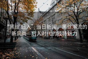 “黑丝 后入”当日新闻，黑丝潮流的新风尚—后入时代的独特魅力