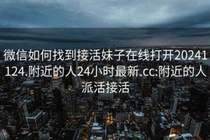 微信如何找到接活妹子在线打开20241124.附近的人24小时最新.cc:附近的人派活接活