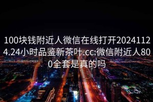 100块钱附近人微信在线打开20241124.24小时品鉴新茶叶.cc:微信附近人800全套是真的吗