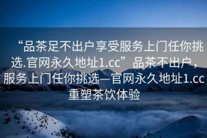 “品茶足不出户享受服务上门任你挑选.官网永久地址1.cc”品茶不出户，服务上门任你挑选—官网永久地址1.cc重塑茶饮体验