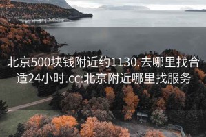 北京500块钱附近约1130.去哪里找合适24小时.cc:北京附近哪里找服务