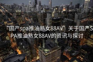 “国产spa推油熟女88AV”关于国产SPA推油熟女88AV的资讯与探讨