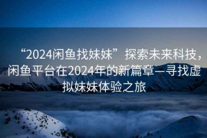 “2024闲鱼找妹妹”探索未来科技，闲鱼平台在2024年的新篇章—寻找虚拟妹妹体验之旅