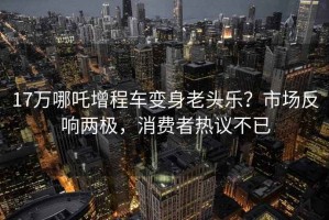 17万哪吒增程车变身老头乐？市场反响两极，消费者热议不已