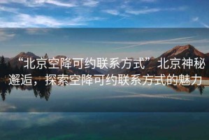 “北京空降可约联系方式”北京神秘邂逅，探索空降可约联系方式的魅力