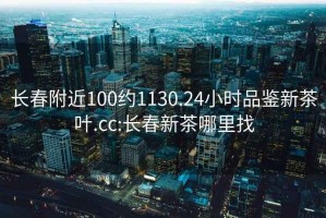 长春附近100约1130.24小时品鉴新茶叶.cc:长春新茶哪里找