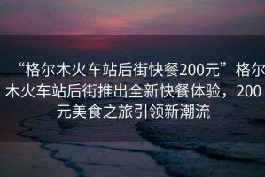 “格尔木火车站后街快餐200元”格尔木火车站后街推出全新快餐体验，200元美食之旅引领新潮流