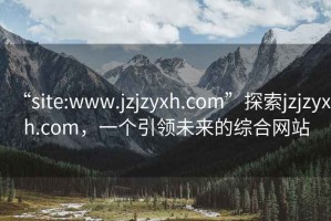 “site:www.jzjzyxh.com”探索jzjzyxh.com，一个引领未来的综合网站