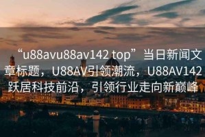 “u88avu88av142 top”当日新闻文章标题，U88AV引领潮流，U88AV142跃居科技前沿，引领行业走向新巅峰