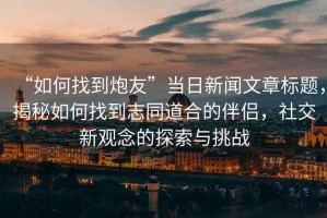 “如何找到炮友”当日新闻文章标题，揭秘如何找到志同道合的伴侣，社交新观念的探索与挑战