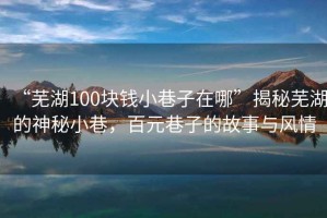 “芜湖100块钱小巷子在哪”揭秘芜湖的神秘小巷，百元巷子的故事与风情