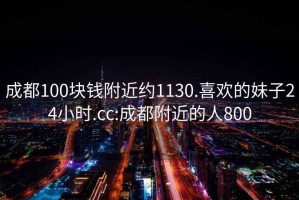 成都100块钱附近约1130.喜欢的妹子24小时.cc:成都附近的人800