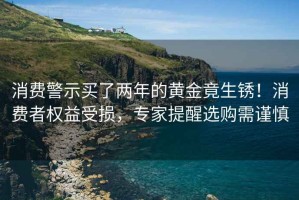 消费警示买了两年的黄金竟生锈！消费者权益受损，专家提醒选购需谨慎