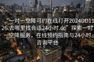 “一对一空降可约在线打开2024DD1126.去哪里找合适24小时.cc”探索一对一空降服务，在线预约指南与24小时咨询平台