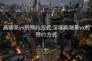 高端茶vx的预约方式:深圳高端茶vx的预约方式