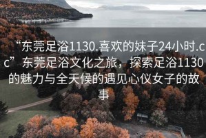 “东莞足浴1130.喜欢的妹子24小时.cc”东莞足浴文化之旅，探索足浴1130的魅力与全天候的遇见心仪女子的故事