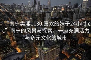 “南宁卖淫1130.喜欢的妹子24小时.cc”南宁的风景与探索，一座充满活力与多元文化的城市