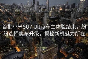 首批小米SU7 Ultra车主体验结束，纷纷选择卖车升级，揭秘新机魅力所在