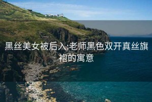 黑丝美女被后入:老师黑色双开真丝旗袍的寓意