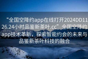 “全国空降约app在线打开2024DD1126.24小时品鉴新茶叶.cc”全国空降约app技术革新，探索智能约会的未来与品鉴新茶叶科技的融合