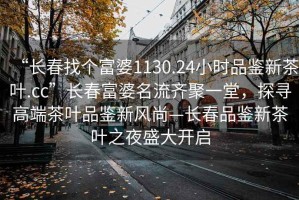 “长春找个富婆1130.24小时品鉴新茶叶.cc”长春富婆名流齐聚一堂，探寻高端茶叶品鉴新风尚—长春品鉴新茶叶之夜盛大开启