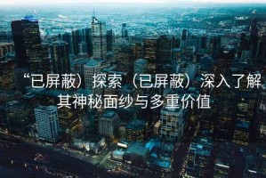 “已屏蔽）探索（已屏蔽）深入了解其神秘面纱与多重价值