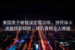 美国男子被错误定罪20年，拼死纵火求救终获释放，背后真相令人唏嘘