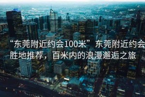 “东莞附近约会100米”东莞附近约会胜地推荐，百米内的浪漫邂逅之旅