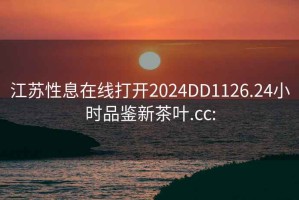 江苏性息在线打开2024DD1126.24小时品鉴新茶叶.cc: