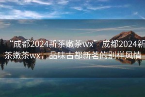 “成都2024新茶嫩茶wx”成都2024新茶嫩茶wx，品味古都新茗的别样风情