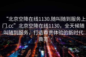 “北京空降在线1130.随叫随到服务上门.cc”北京空降在线1130，全天候随叫随到服务，打造尊贵体验的新时代典范