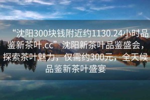 “沈阳300块钱附近约1130.24小时品鉴新茶叶.cc”沈阳新茶叶品鉴盛会，探索茶叶魅力，仅需约300元，全天候品鉴新茶叶盛宴