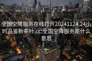 全国空降服务在线打开20241124.24小时品鉴新茶叶.cc:全国空降服务是什么意思