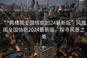 “风楼阁全国信息2024最新版”风楼阁全国信息2024最新版，探寻风景之美