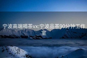 宁波高端喝茶vx:宁波品茶90分钟工作室