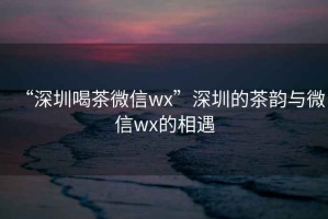 “深圳喝茶微信wx”深圳的茶韵与微信wx的相遇