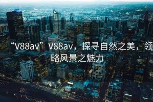 “V88av”V88av，探寻自然之美，领略风景之魅力