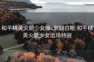 和平精英火箭少女爆c到翻白眼:和平精英火箭少女出场特效