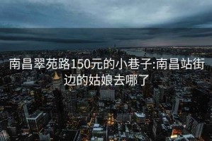 南昌翠苑路150元的小巷子:南昌站街边的姑娘去哪了