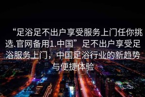 “足浴足不出户享受服务上门任你挑选.官网备用1.中国”足不出户享受足浴服务上门，中国足浴行业的新趋势与便捷体验