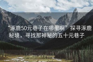 “涿鹿50元巷子在哪里啊”探寻涿鹿秘境，寻找那神秘的五十元巷子