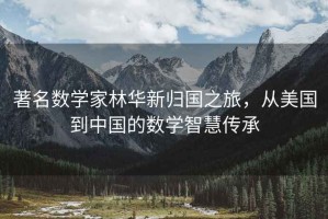 著名数学家林华新归国之旅，从美国到中国的数学智慧传承