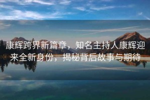 康辉跨界新篇章，知名主持人康辉迎来全新身份，揭秘背后故事与期待